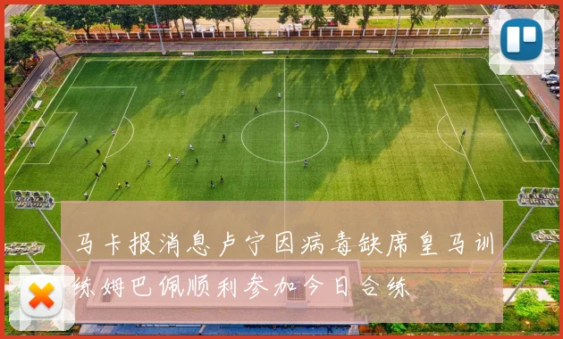 马卡报消息卢宁因病毒缺席皇马训练姆巴佩顺利参加今日合练