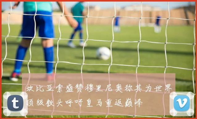 坎比亚索盛赞穆里尼奥称其为世界顶级教头呼吁皇马重返巅峰
