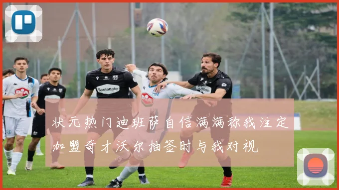 状元热门迪班萨自信满满称我注定加盟奇才沃尔抽签时与我对视