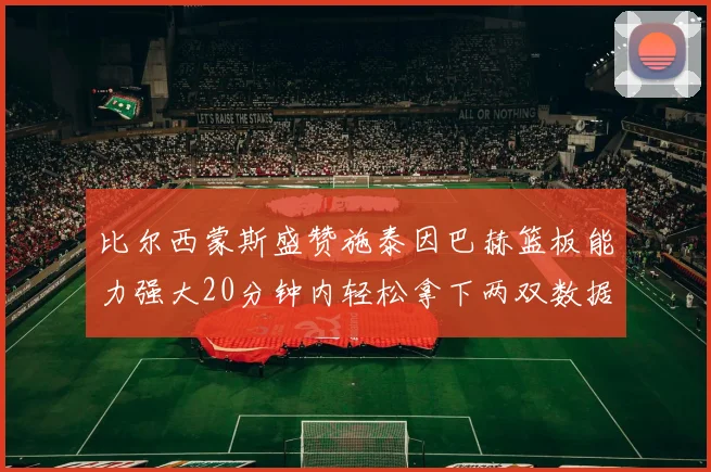 比尔西蒙斯盛赞施泰因巴赫篮板能力强大20分钟内轻松拿下两双数据