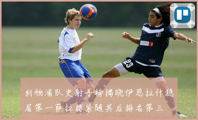利物浦队史射手榜揭晓伊恩拉什稳居第一萨拉赫紧随其后排名第三