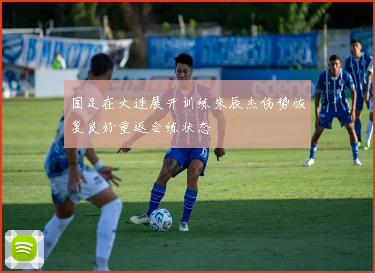 国足在大连展开训练朱辰杰伤势恢复良好重返合练状态