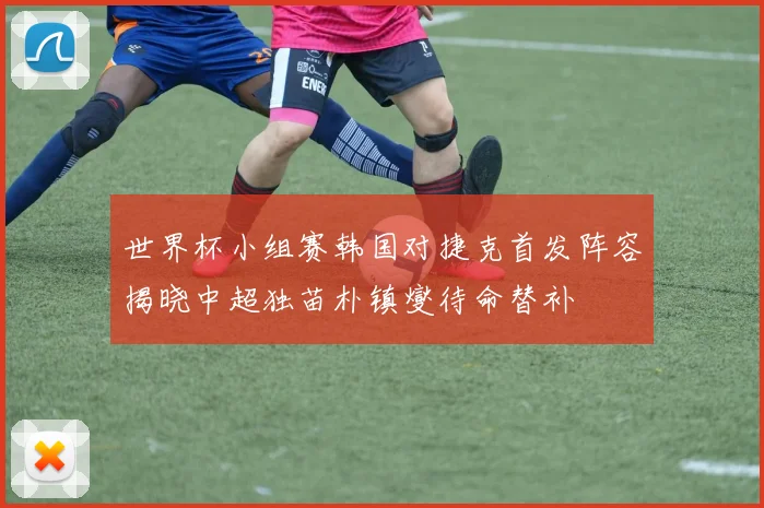 世界杯小组赛韩国对捷克首发阵容揭晓中超独苗朴镇燮待命替补