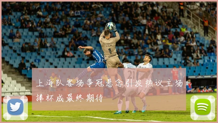 上海队客场争冠悬念引发热议主场捧杯成最终期待