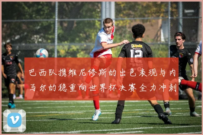 巴西队携维尼修斯的出色表现与内马尔的稳重向世界杯决赛全力冲刺